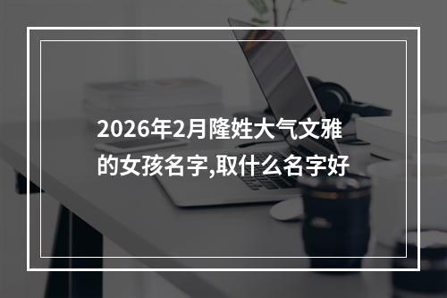 2026年2月隆姓大气文雅的女孩名字,取什么名字好