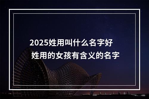 2025姓用叫什么名字好 姓用的女孩有含义的名字