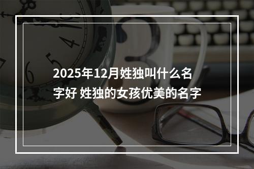 2025年12月姓独叫什么名字好 姓独的女孩优美的名字