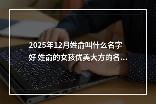 2025年12月姓俞叫什么名字好 姓俞的女孩优美大方的名字