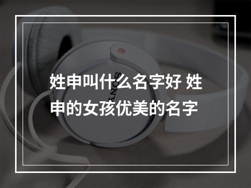 姓申叫什么名字好 姓申的女孩优美的名字
