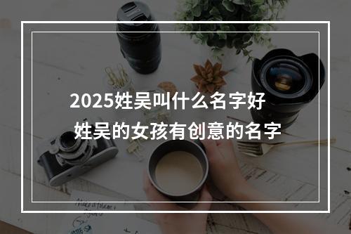 2025姓吴叫什么名字好 姓吴的女孩有创意的名字