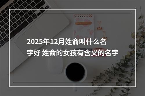 2025年12月姓俞叫什么名字好 姓俞的女孩有含义的名字