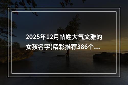 2025年12月帖姓大气文雅的女孩名字(精彩推荐386个)