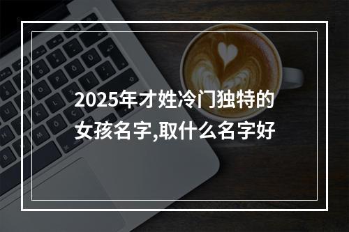 2025年才姓冷门独特的女孩名字,取什么名字好