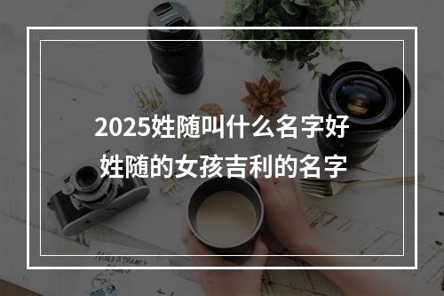 2025姓随叫什么名字好 姓随的女孩吉利的名字