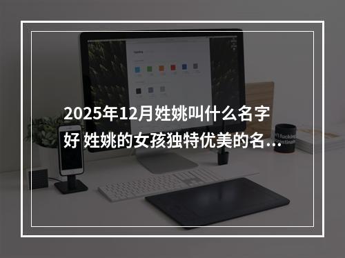 2025年12月姓姚叫什么名字好 姓姚的女孩独特优美的名字