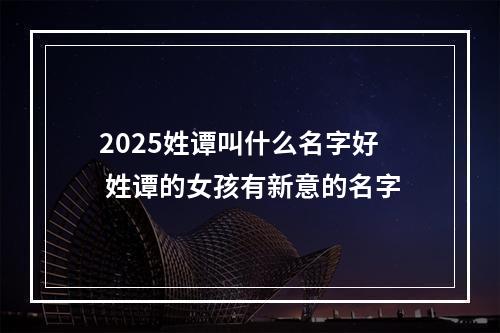 2025姓谭叫什么名字好 姓谭的女孩有新意的名字