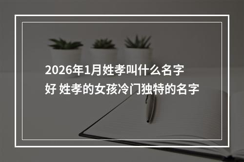 2026年1月姓孝叫什么名字好 姓孝的女孩冷门独特的名字