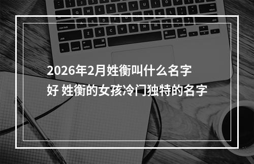 2026年2月姓衡叫什么名字好 姓衡的女孩冷门独特的名字