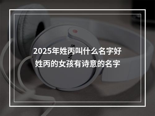 2025年姓丙叫什么名字好 姓丙的女孩有诗意的名字