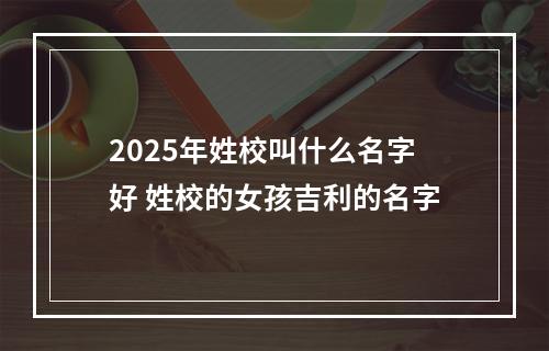 2025年姓校叫什么名字好 姓校的女孩吉利的名字