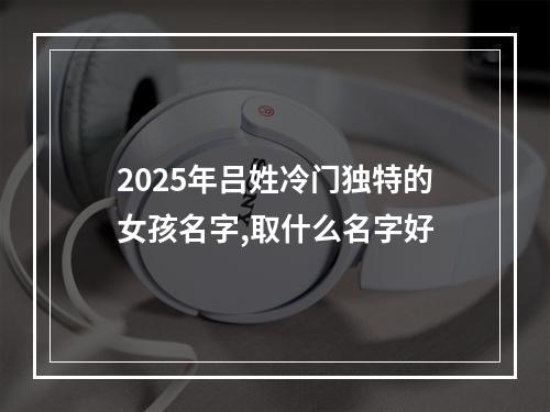 2025年吕姓冷门独特的女孩名字,取什么名字好