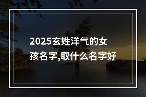 2025玄姓洋气的女孩名字,取什么名字好