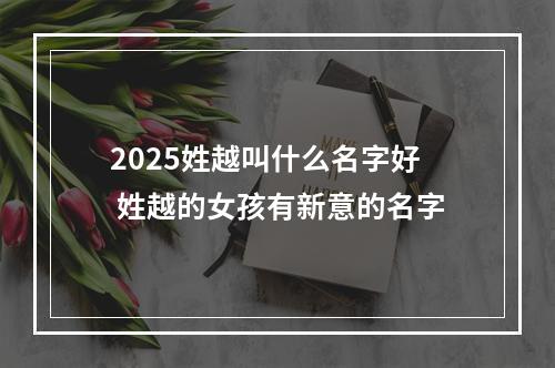 2025姓越叫什么名字好 姓越的女孩有新意的名字