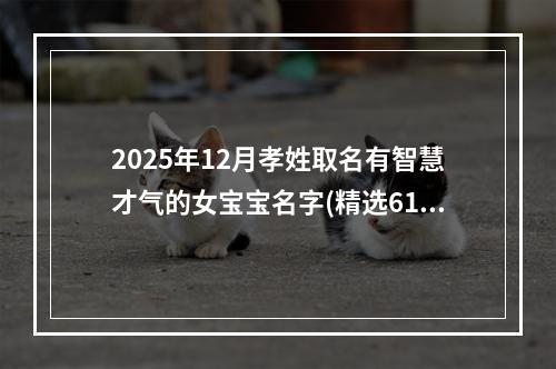 2025年12月孝姓取名有智慧才气的女宝宝名字(精选618个)