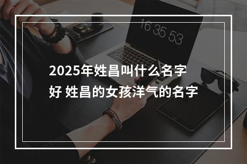 2025年姓昌叫什么名字好 姓昌的女孩洋气的名字