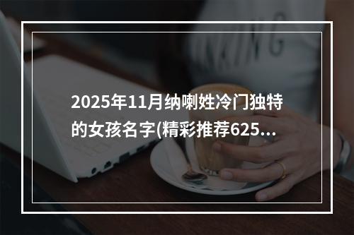 2025年11月纳喇姓冷门独特的女孩名字(精彩推荐625个)
