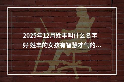 2025年12月姓丰叫什么名字好 姓丰的女孩有智慧才气的名字