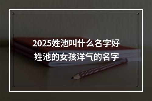 2025姓池叫什么名字好 姓池的女孩洋气的名字