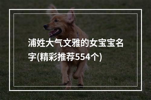 浦姓大气文雅的女宝宝名字(精彩推荐554个)