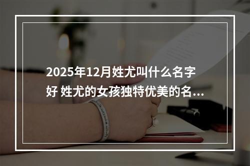 2025年12月姓尤叫什么名字好 姓尤的女孩独特优美的名字