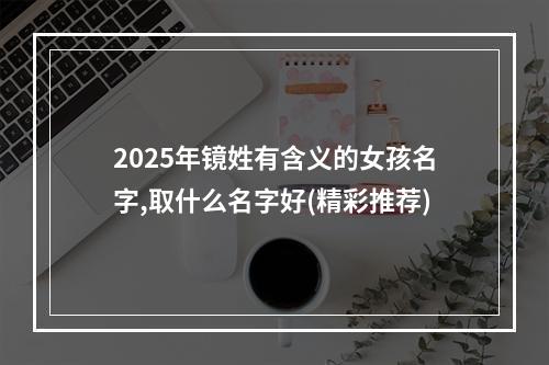 2025年镜姓有含义的女孩名字,取什么名字好(精彩推荐)