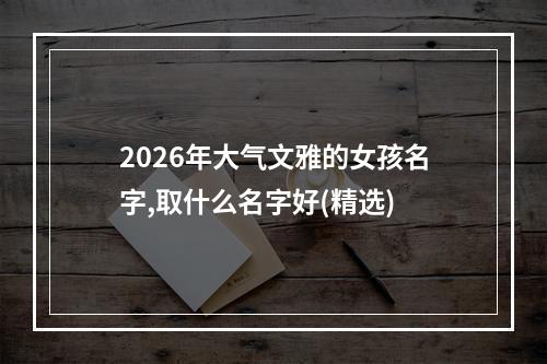 2026年大气文雅的女孩名字,取什么名字好(精选)