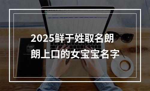 2025鲜于姓取名朗朗上口的女宝宝名字