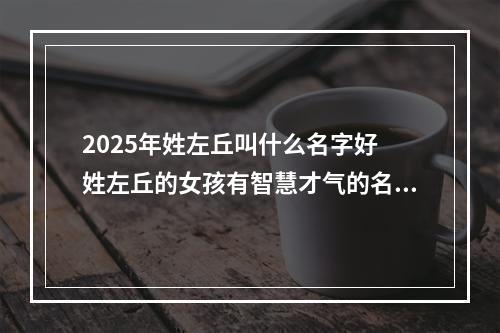 2025年姓左丘叫什么名字好 姓左丘的女孩有智慧才气的名字