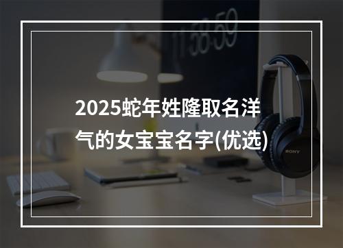 2025蛇年姓隆取名洋气的女宝宝名字(优选)