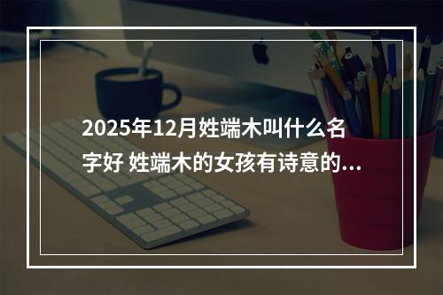 2025年12月姓端木叫什么名字好 姓端木的女孩有诗意的名字