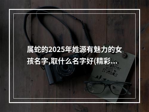 属蛇的2025年姓源有魅力的女孩名字,取什么名字好(精彩推荐)