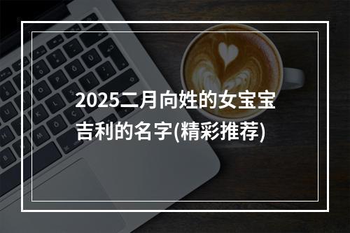 2025二月向姓的女宝宝吉利的名字(精彩推荐)