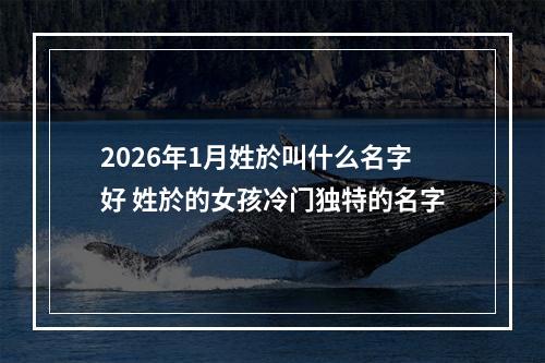 2026年1月姓於叫什么名字好 姓於的女孩冷门独特的名字