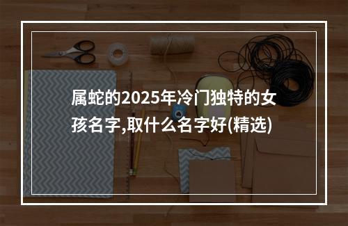 属蛇的2025年冷门独特的女孩名字,取什么名字好(精选)