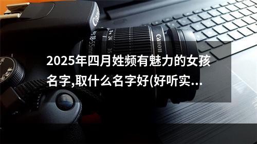 2025年四月姓频有魅力的女孩名字,取什么名字好(好听实用)