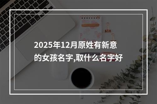 2025年12月原姓有新意的女孩名字,取什么名字好