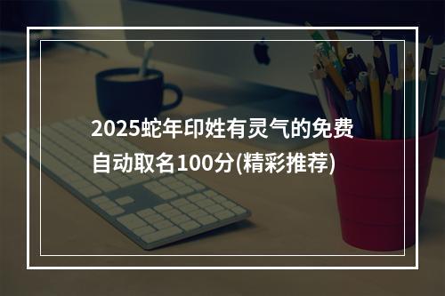 2025蛇年印姓有灵气的免费自动取名100分(精彩推荐)