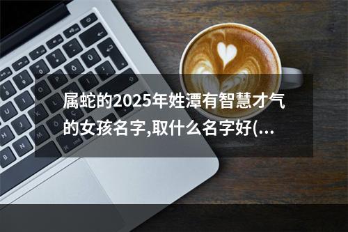 属蛇的2025年姓潭有智慧才气的女孩名字,取什么名字好(优选)