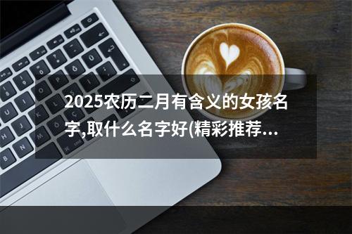 2025农历二月有含义的女孩名字,取什么名字好(精彩推荐)