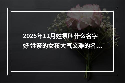 2025年12月姓祭叫什么名字好 姓祭的女孩大气文雅的名字
