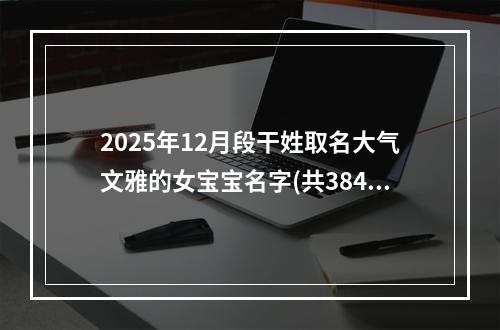2025年12月段干姓取名大气文雅的女宝宝名字(共384个)