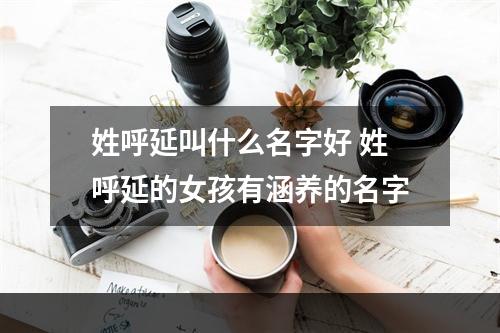 姓呼延叫什么名字好 姓呼延的女孩有涵养的名字