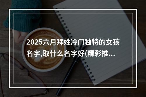 2025六月拜姓冷门独特的女孩名字,取什么名字好(精彩推荐)