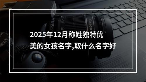 2025年12月称姓独特优美的女孩名字,取什么名字好