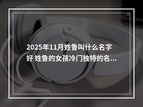 2025年11月姓鲁叫什么名字好 姓鲁的女孩冷门独特的名字