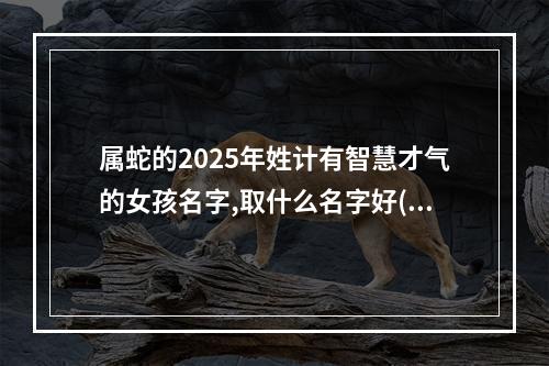 属蛇的2025年姓计有智慧才气的女孩名字,取什么名字好(精彩推荐)