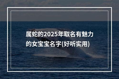 属蛇的2025年取名有魅力的女宝宝名字(好听实用)