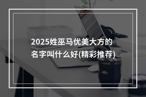 2025姓巫马优美大方的名字叫什么好(精彩推荐)